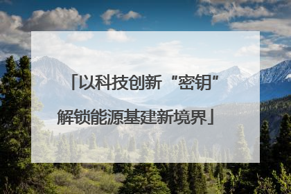 以科技创新“密钥”解锁能源基建新境界