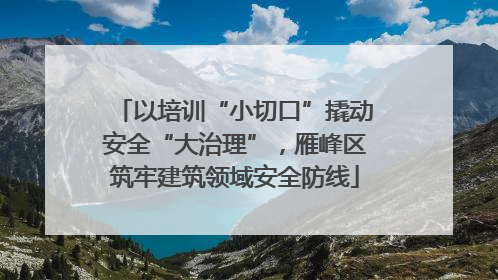 以培训“小切口”撬动安全“大治理”，雁峰区筑牢建筑领域安全防线