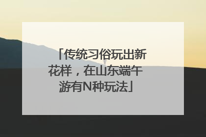 传统习俗玩出新花样，在山东端午游有N种玩法