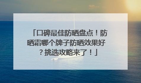口碑最佳防晒盘点！防晒霜哪个牌子防晒效果好？挑选攻略来了！