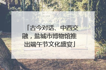 古今对话、中西交融，盐城市博物馆推出端午节文化盛宴