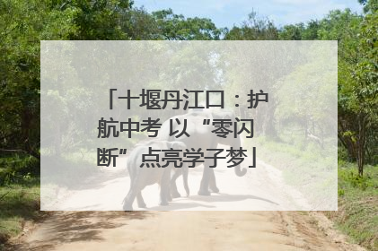 十堰丹江口：护航中考 以“零闪断”点亮学子梦