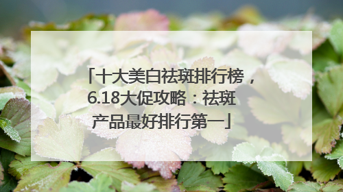 十大美白祛斑排行榜，6.18大促攻略：祛斑产品最好排行第一
