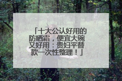 十大公认好用的防晒霜，便宜大碗又好用：贵妇平替款一次性整理！