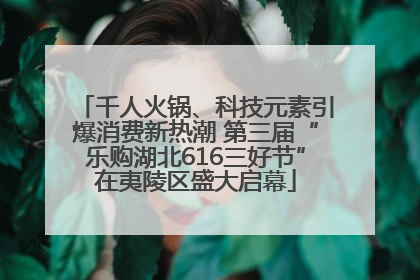 千人火锅、科技元素引爆消费新热潮 第三届“乐购湖北616三好节”在夷陵区盛大启幕