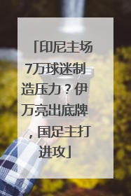 印尼主场7万球迷制造压力？伊万亮出底牌，国足主打进攻