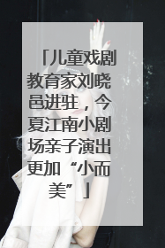 儿童戏剧教育家刘晓邑进驻，今夏江南小剧场亲子演出更加“小而美”