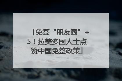 免签“朋友圈”+5！拉美多国人士点赞中国免签政策