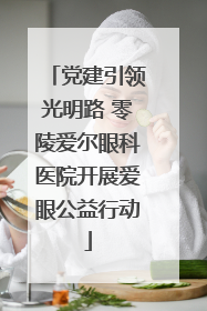 党建引领光明路 零陵爱尔眼科医院开展爱眼公益行动