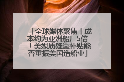 全球媒体聚焦丨成本约为亚洲船厂5倍！美媒质疑靠补贴能否重振美国造船业