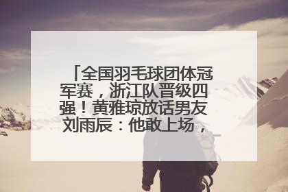 全国羽毛球团体冠军赛，浙江队晋级四强！黄雅琼放话男友刘雨辰：他敢上场，我一个劲遛他