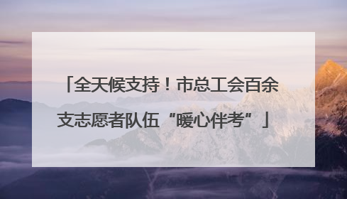 全天候支持！市总工会百余支志愿者队伍“暖心伴考”