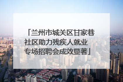 兰州市城关区甘家巷社区助力残疾人就业 专场招聘会成效显著