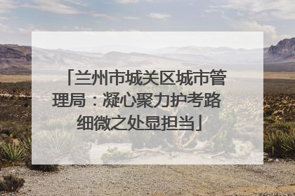兰州市城关区城市管理局：凝心聚力护考路 细微之处显担当
