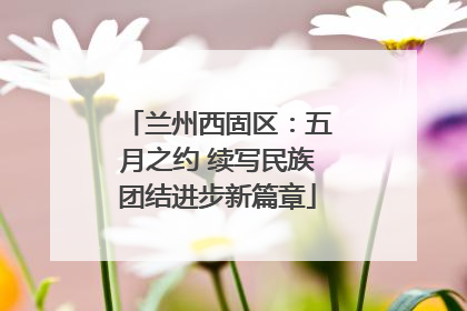 兰州西固区：五月之约 续写民族团结进步新篇章