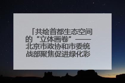 共绘首都生态空间的“立体画卷”——北京市政协和市委统战部聚焦促进绿化彩化美化生态空间建设联合协商议政