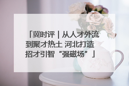 冀时评｜从人才外流到聚才热土 河北打造招才引智“强磁场”