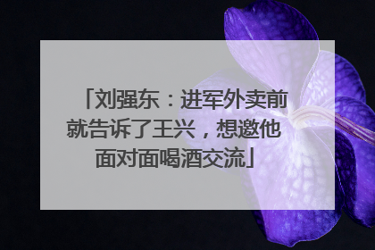 刘强东：进军外卖前就告诉了王兴，想邀他面对面喝酒交流