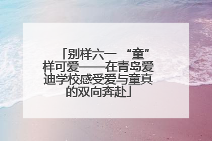 别样六一 “童”样可爱——在青岛爱迪学校感受爱与童真的双向奔赴