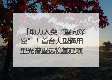 助力人类“望向深空”！首台大型通用型光谱望远镜基建项目破土动工