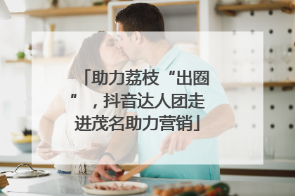 助力荔枝“出圈”，抖音达人团走进茂名助力营销