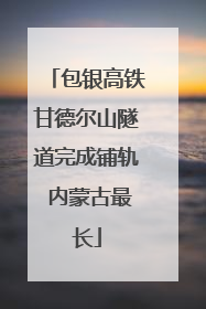 包银高铁甘德尔山隧道完成铺轨 内蒙古最长