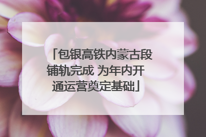 包银高铁内蒙古段铺轨完成 为年内开通运营奠定基础