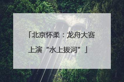 北京怀柔：龙舟大赛上演“水上拔河”
