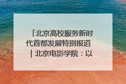 北京高校服务新时代首都发展特别报道｜北京电影学院：以光影为笔 绘就首都高质量发展新画卷