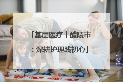 基层医疗丨醴陵市：深耕护理践初心