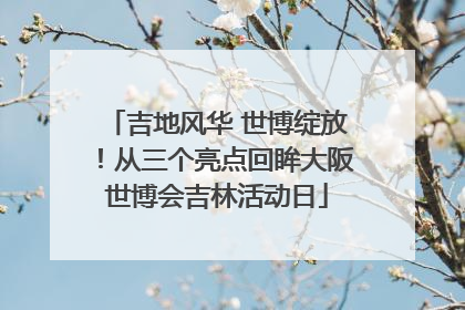 吉地风华 世博绽放！从三个亮点回眸大阪世博会吉林活动日