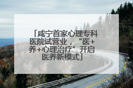 咸宁首家心理专科医院试营业，“医+养+心理治疗”开启医养新模式