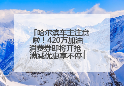 哈尔滨车主注意啦！420万加油消费券即将开抢，满减优惠享不停