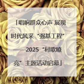 唱响群众心声 展现时代风采“强基工程”——2025“村歌嘹亮”主题活动启幕