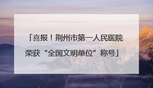 喜报！荆州市第一人民医院荣获“全国文明单位”称号