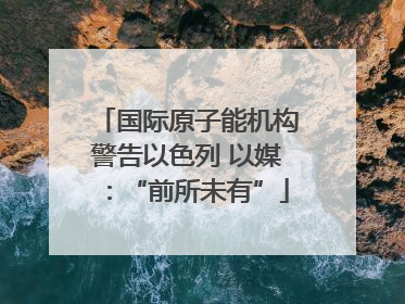 国际原子能机构警告以色列 以媒：“前所未有”