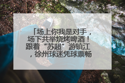 场上你我是对手，场下共举烧烤啤酒！跟着“苏超”游镇江，徐州球迷凭球票畅游名山胜景