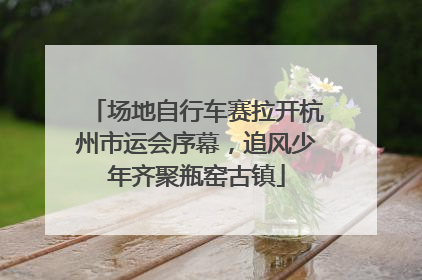场地自行车赛拉开杭州市运会序幕，追风少年齐聚瓶窑古镇
