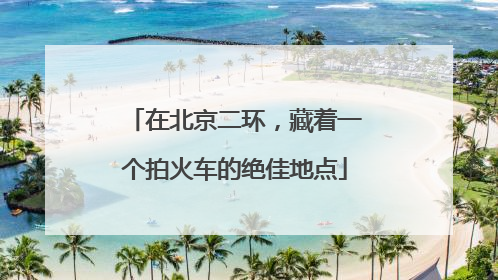 在北京二环，藏着一个拍火车的绝佳地点