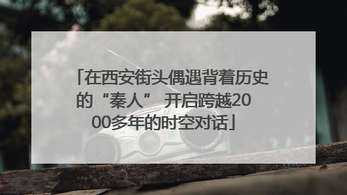 在西安街头偶遇背着历史的“秦人” 开启跨越2000多年的时空对话