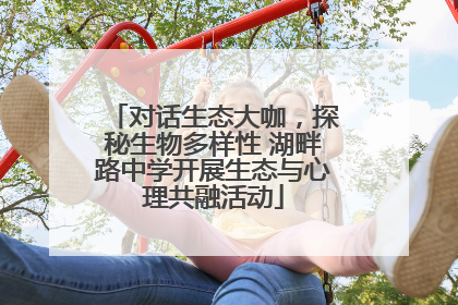 对话生态大咖，探秘生物多样性 湖畔路中学开展生态与心理共融活动