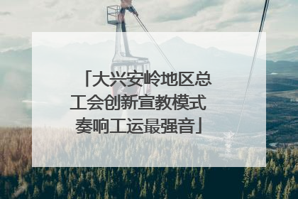 大兴安岭地区总工会创新宣教模式奏响工运最强音