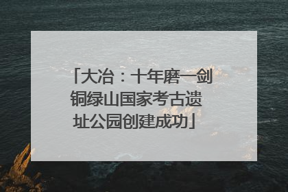 大冶：十年磨一剑 铜绿山国家考古遗址公园创建成功