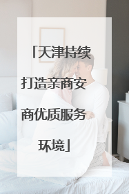 天津持续打造亲商安商优质服务环境