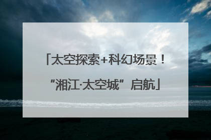 太空探索+科幻场景！“湘江·太空城”启航