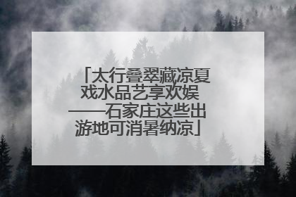 太行叠翠藏凉夏 戏水品艺享欢娱——石家庄这些出游地可消暑纳凉