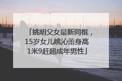 姚明父女最新同框，15岁女儿姚沁蕾身高1米9赶超成年男性