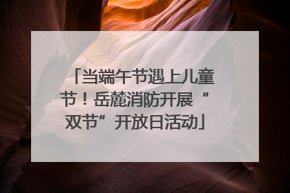 当端午节遇上儿童节！岳麓消防开展“双节”开放日活动