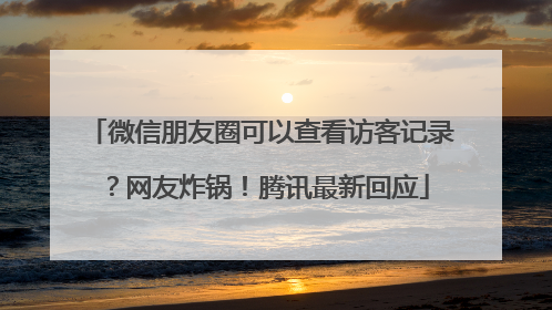 微信朋友圈可以查看访客记录？网友炸锅！腾讯最新回应