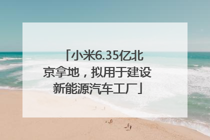 小米6.35亿北京拿地，拟用于建设新能源汽车工厂